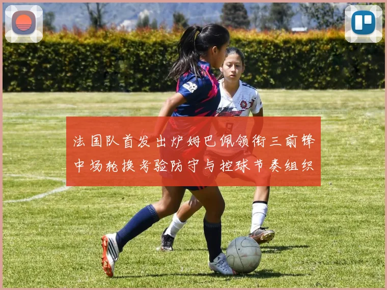 法国队首发出炉姆巴佩领衔三前锋中场轮换考验防守与控球节奏组织