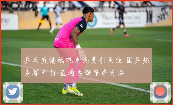 乒乓直播线观看免费引关注 国乒热身赛开打 直通名额争夺升温