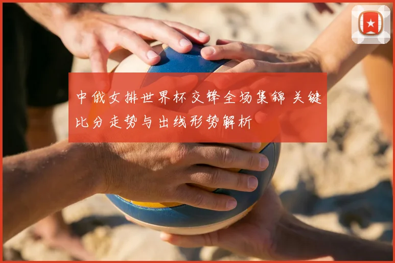 中俄女排世界杯交锋全场集锦 关键比分走势与出线形势解析