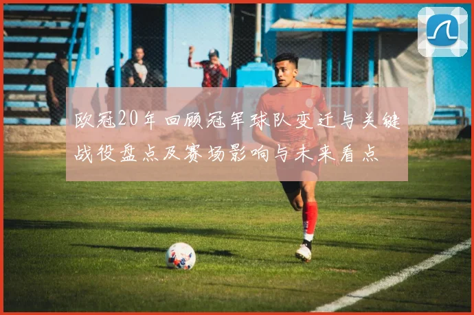 欧冠20年回顾冠军球队变迁与关键战役盘点及赛场影响与未来看点