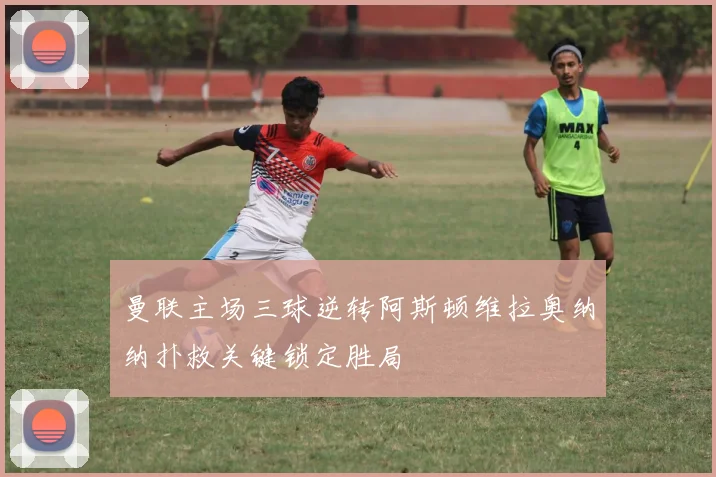 曼联主场三球逆转阿斯顿维拉奥纳纳扑救关键锁定胜局