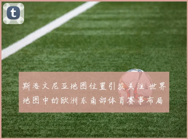 斯洛文尼亚地图位置引发关注 世界地图中的欧洲东南部体育赛事布局受关注
