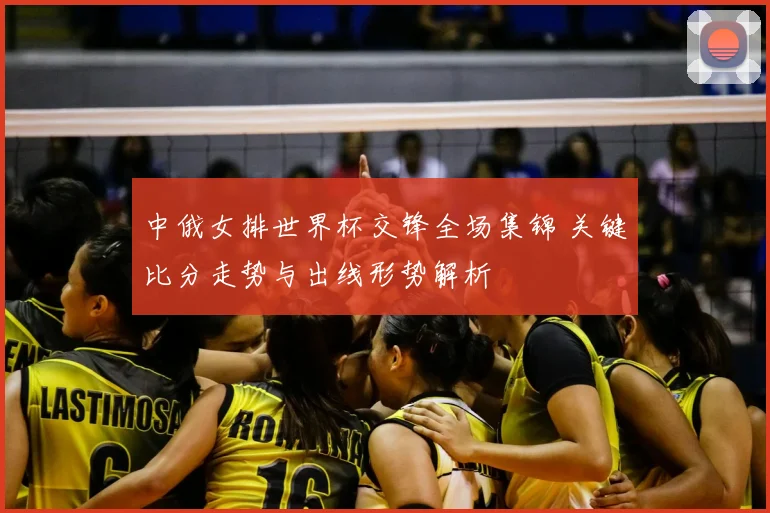 中俄女排世界杯交锋全场集锦 关键比分走势与出线形势解析