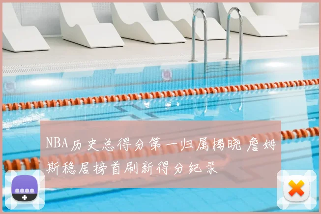 NBA历史总得分第一归属揭晓 詹姆斯稳居榜首刷新得分纪录