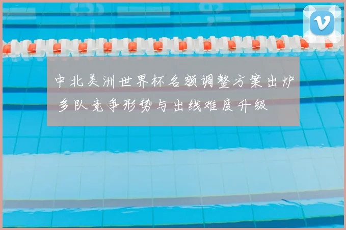 中北美洲世界杯名额调整方案出炉 多队竞争形势与出线难度升级