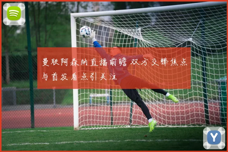 曼联阿森纳直播前瞻 双方交锋焦点与首发看点引关注