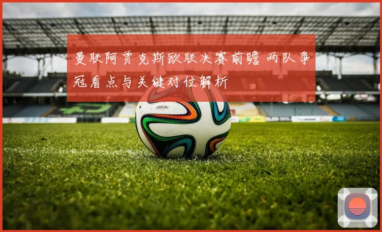 曼联阿贾克斯欧联决赛前瞻 两队争冠看点与关键对位解析