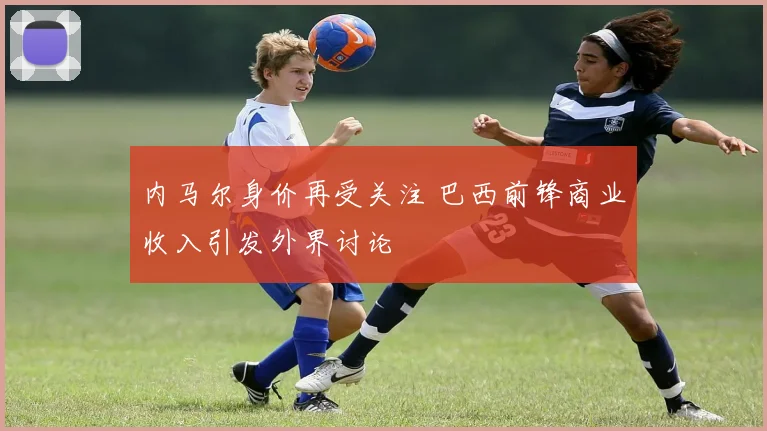 内马尔身价再受关注 巴西前锋商业收入引发外界讨论