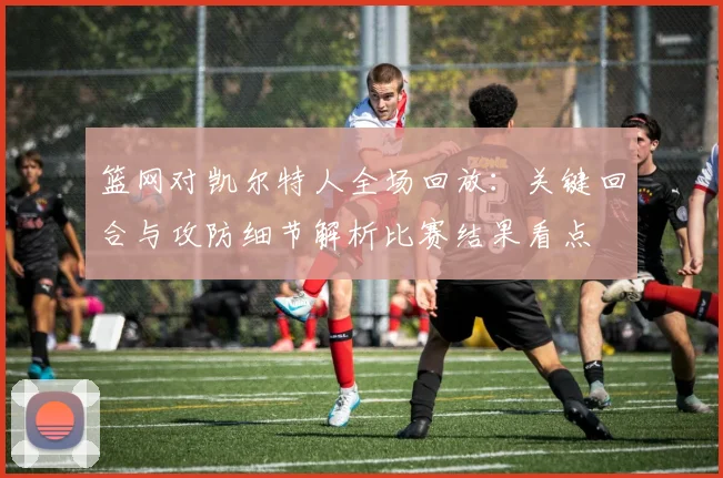 篮网对凯尔特人全场回放：关键回合与攻防细节解析比赛结果看点