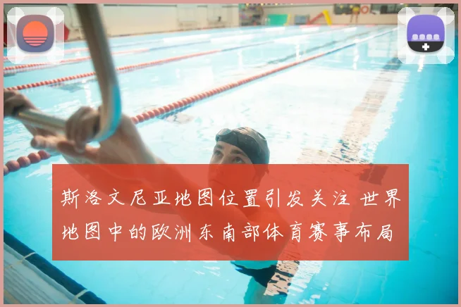 斯洛文尼亚地图位置引发关注 世界地图中的欧洲东南部体育赛事布局受关注