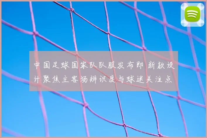 中国足球国家队队服发布即 新款设计聚焦主客场辨识度与球迷关注点