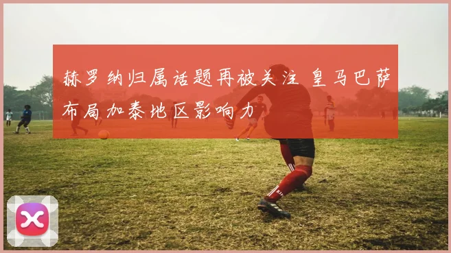 赫罗纳归属话题再被关注 皇马巴萨布局加泰地区影响力