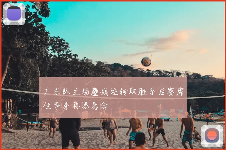 广东队主场鏖战逆转取胜季后赛席位争夺再添悬念