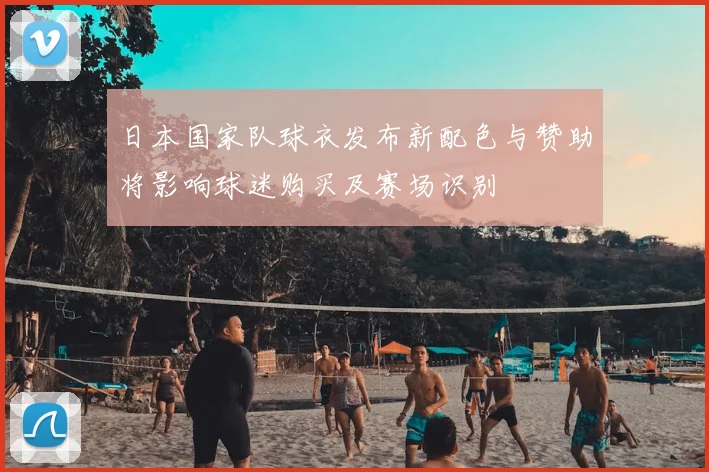 日本国家队球衣发布新配色与赞助将影响球迷购买及赛场识别