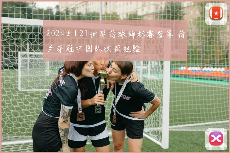 2024年U21世界荷球锦标赛落幕 荷兰夺冠中国队收获经验