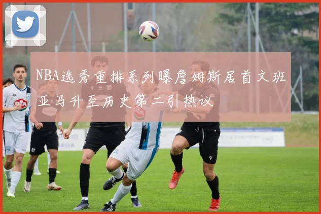 NBA选秀重排系列曝詹姆斯居首文班亚马升至历史第二引热议