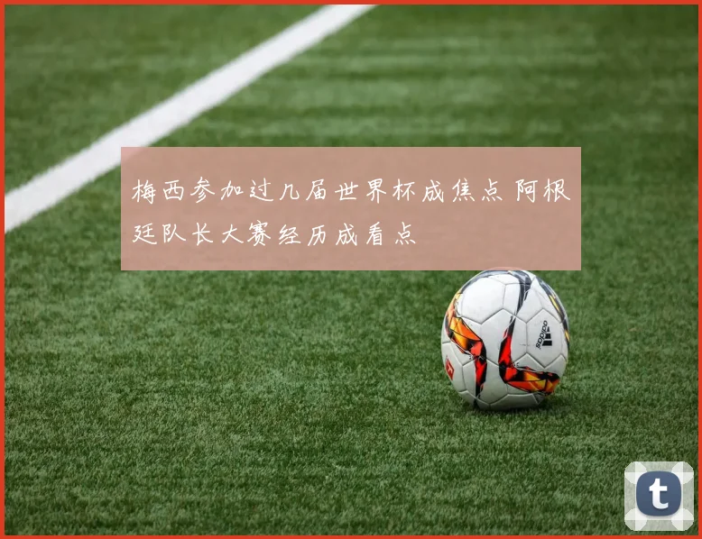 梅西参加过几届世界杯成焦点 阿根廷队长大赛经历成看点