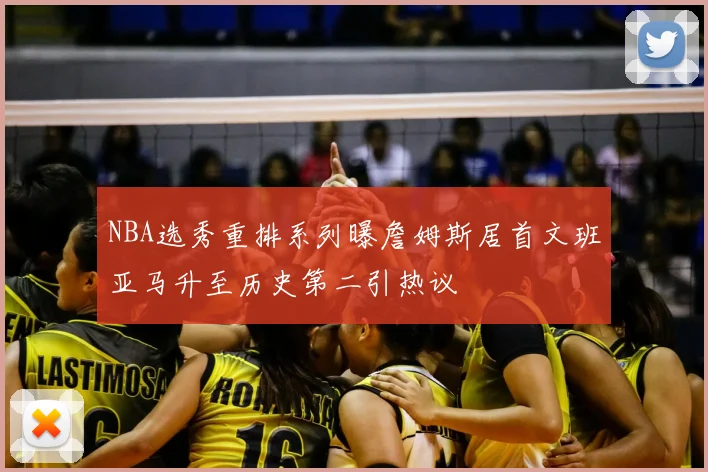 NBA选秀重排系列曝詹姆斯居首文班亚马升至历史第二引热议