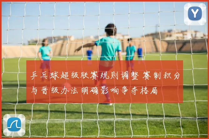 乒乓球超级联赛规则调整 赛制积分与晋级办法明确影响争夺格局