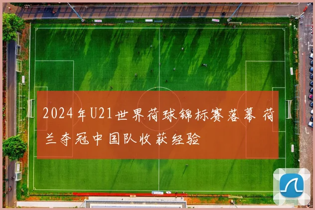 2024年U21世界荷球锦标赛落幕 荷兰夺冠中国队收获经验
