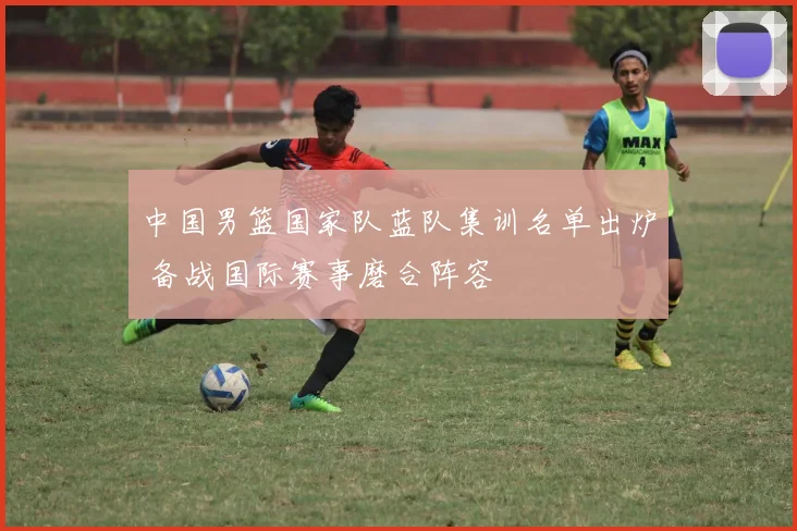 中国男篮国家队蓝队集训名单出炉 备战国际赛事磨合阵容