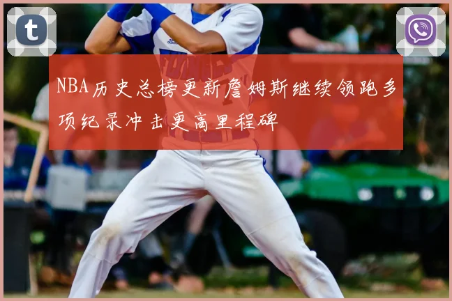 NBA历史总榜更新詹姆斯继续领跑多项纪录冲击更高里程碑