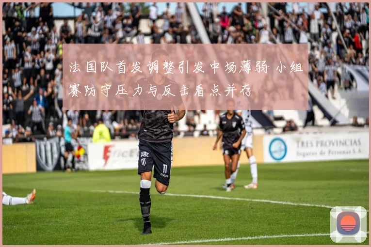 法国队首发调整引发中场薄弱 小组赛防守压力与反击看点并存