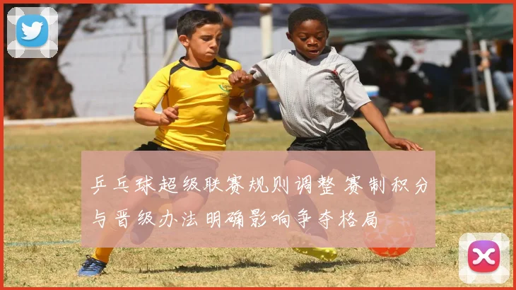 乒乓球超级联赛规则调整 赛制积分与晋级办法明确影响争夺格局