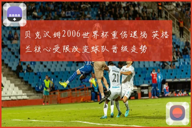 贝克汉姆2006世界杯重伤退场 英格兰核心受限改变球队晋级走势