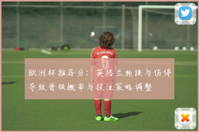 欧洲杯推荐分:英格兰轮换与伤停导致晋级概率与投注策略调整
