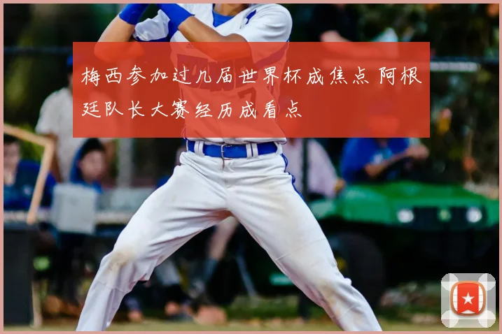 梅西参加过几届世界杯成焦点 阿根廷队长大赛经历成看点