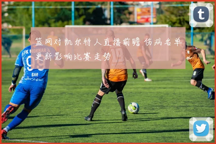 篮网对凯尔特人直播前瞻 伤病名单更新影响比赛走势