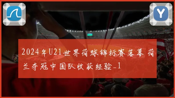 2024年U21世界荷球锦标赛落幕 荷兰夺冠中国队收获经验_1