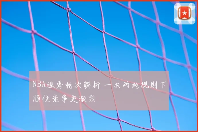 NBA选秀轮次解析 一共两轮规则下顺位竞争更激烈