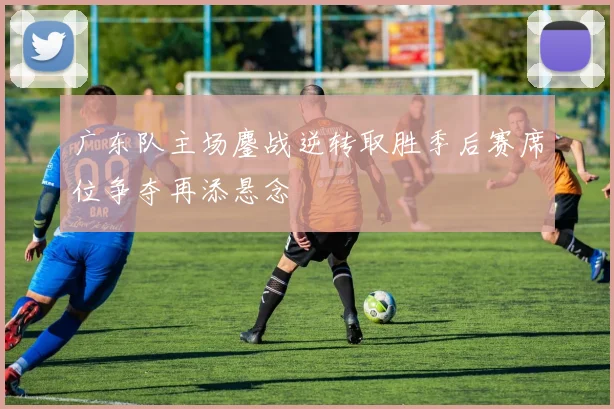 广东队主场鏖战逆转取胜季后赛席位争夺再添悬念