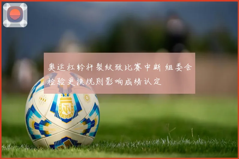 奥运杠铃杆裂纹致比赛中断 组委会检验更换规则影响成绩认定