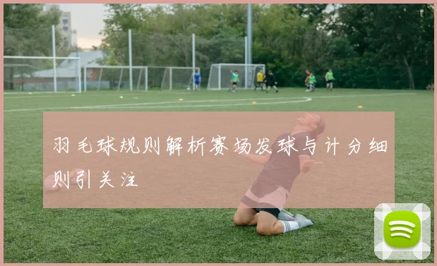 羽毛球规则解析赛场发球与计分细则引关注