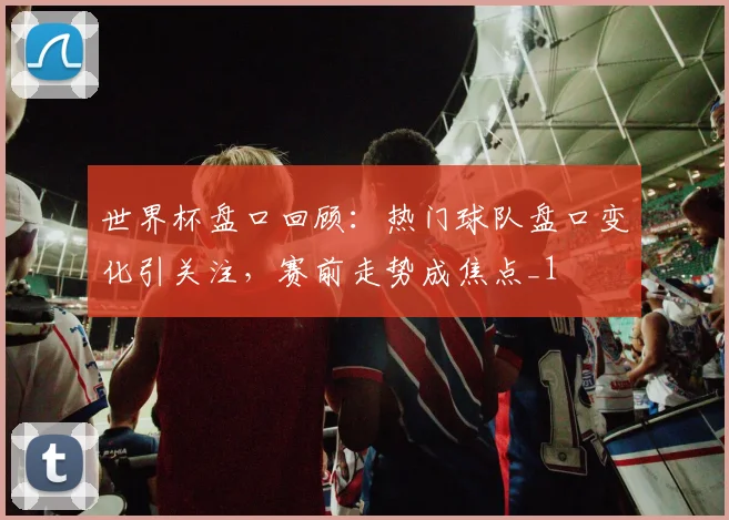 世界杯盘口回顾：热门球队盘口变化引关注，赛前走势成焦点_1