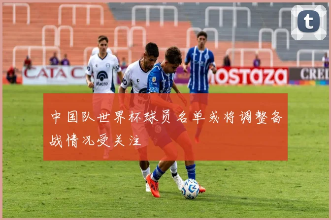 中国队世界杯球员名单或将调整备战情况受关注