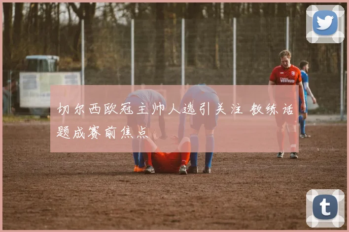 切尔西欧冠主帅人选引关注 教练话题成赛前焦点