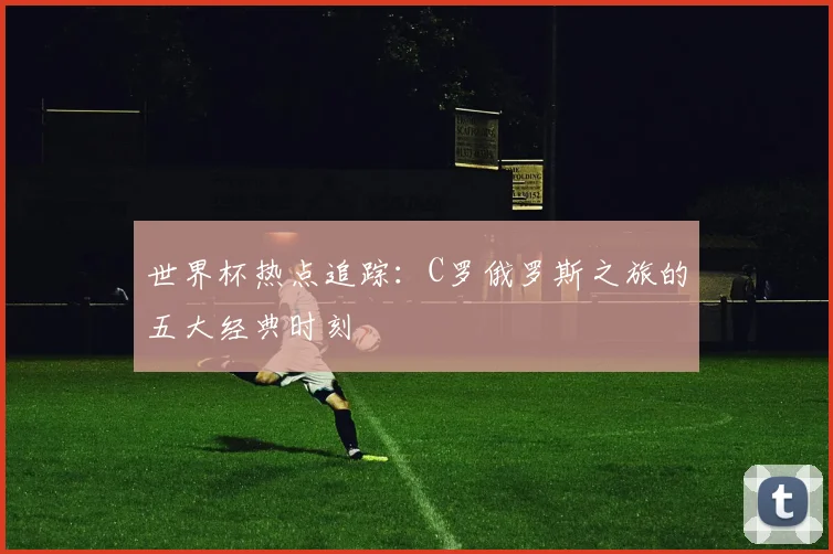 世界杯热点追踪：C罗俄罗斯之旅的五大经典时刻