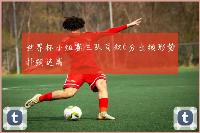 世界杯小组赛三队同积6分出线形势扑朔迷离