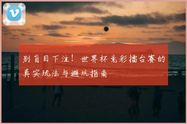 别盲目下注！世界杯竞彩擂台赛的真实玩法与避坑指南