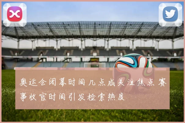 奥运会闭幕时间几点成关注焦点 赛事收官时间引发检索热度