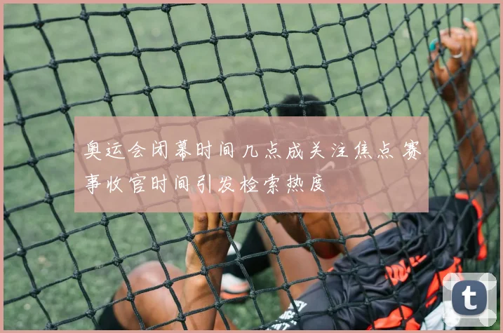 奥运会闭幕时间几点成关注焦点 赛事收官时间引发检索热度