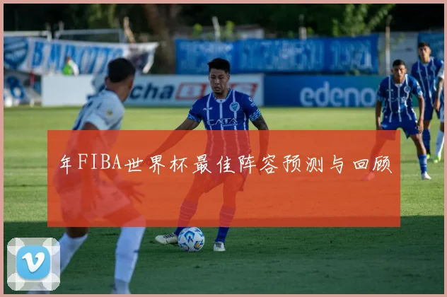 年FIBA世界杯最佳阵容预测与回顾