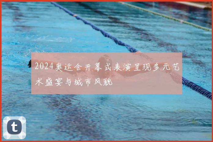 2024奥运会开幕式表演呈现多元艺术盛宴与城市风貌