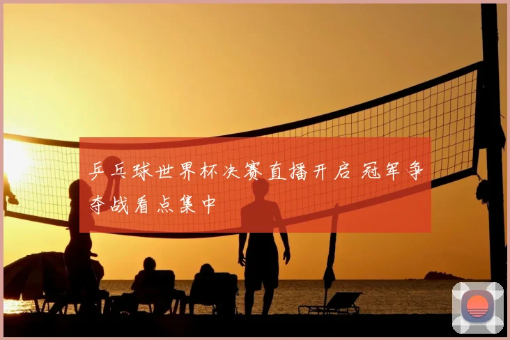 乒乓球世界杯决赛直播开启 冠军争夺战看点集中