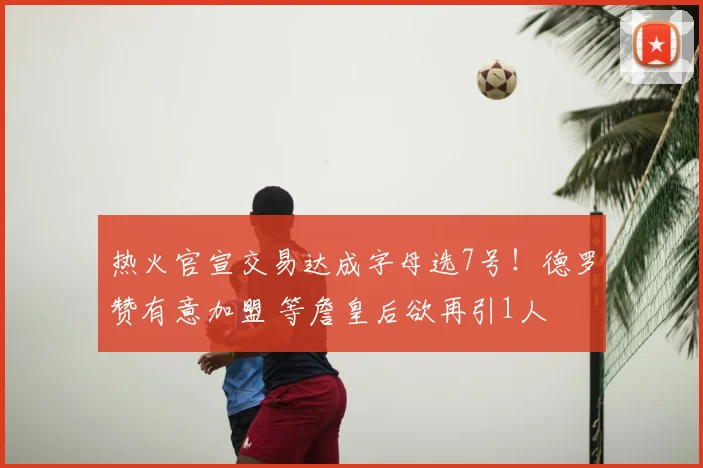 热火官宣交易达成字母选7号!德罗赞有意加盟 等詹皇后欲再引1人