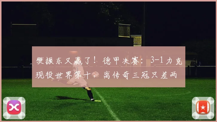 樊振东又赢了！德甲决赛：3-1力克现役世界第十，离传奇三冠只差两步_邱党_萨尔布吕肯_比赛